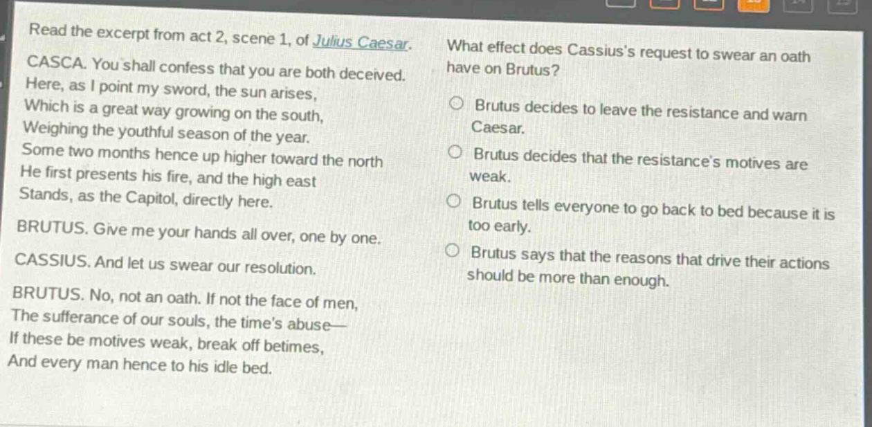 read the excerpt from act 2, scene 1, of julius caesar. casca. you shall confess that you are both deceived. here, as i point my sword, the sun arises, which is a great way growing on the south, weighing the youthful season of the year. some two months hence up higher toward the north he first presents his fire, and the high east stands, as the capitol, directly here. brutus. give me your hands all over, one by one. cassius. and let us swear our resolution. brutus. no, not an oath. if not the face of men, the sufferance of our souls, the times abuse— if these be motives weak, break off betimes, and every man hence to his idle bed. what effect does cassiuss request to swear an oath have on brutus? brutus decides to leave the resistance and warn caesar. brutus decides that the resistances motives are weak. brutus tells everyone to go back to bed because it is too early. brutus says that the reasons that drive their actions should be more than enough.