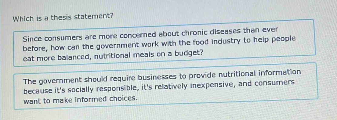 which is a thesis statement? since consumers are more concerned about chronic diseases than ever before, how can the government work with the food industry to help people eat more balanced, nutritional meals on a budget? the government should require businesses to provide nutritional information because its socially responsible, its relatively inexpensive, and consumers want to make informed choices.