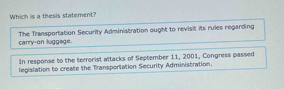which is a thesis statement? the transportation security administration ought to revisit its rules regarding carry - on luggage. in response to the terrorist attacks of september 11, 2001, congress passed legislation to create the transportation security administration.