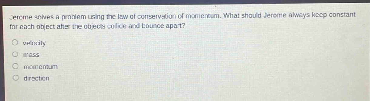 jerome solves a problem using the law of conservation of momentum. what should jerome always keep constant for each object after the objects collide and bounce apart?\nvelocity\nmass\nmomentum\ndirection