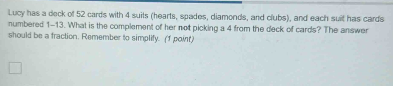 lucy has a deck of 52 cards with 4 suits (hearts, spades, diamonds, and clubs), and each suit has cards numbered 1 - 13. what is the complement of her not picking a 4 from the deck of cards? the answer should be a fraction. remember to simplify. (1 point)