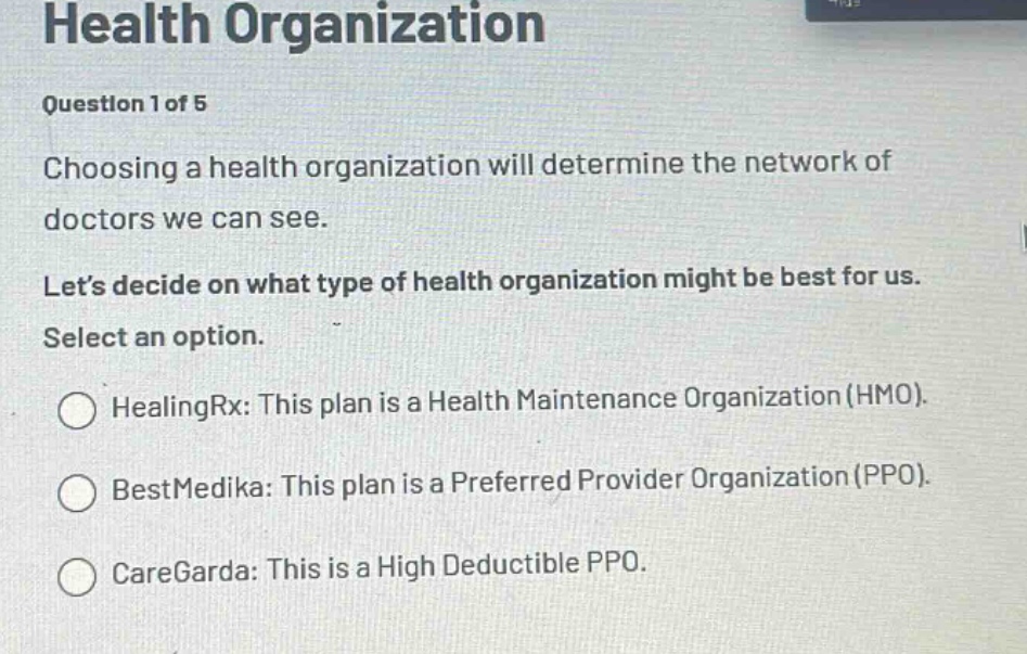 health organization\nquestion 1 of 5\nchoosing a health organization will determine the network of doctors we can see.\nlets decide on what type of health organization might be best for us.\nselect an option.\nhealingrx: this plan is a health maintenance organization (hmo).\nbestmedika: this plan is a preferred provider organization (ppo).\ncaregarda: this is a high deductible ppo.