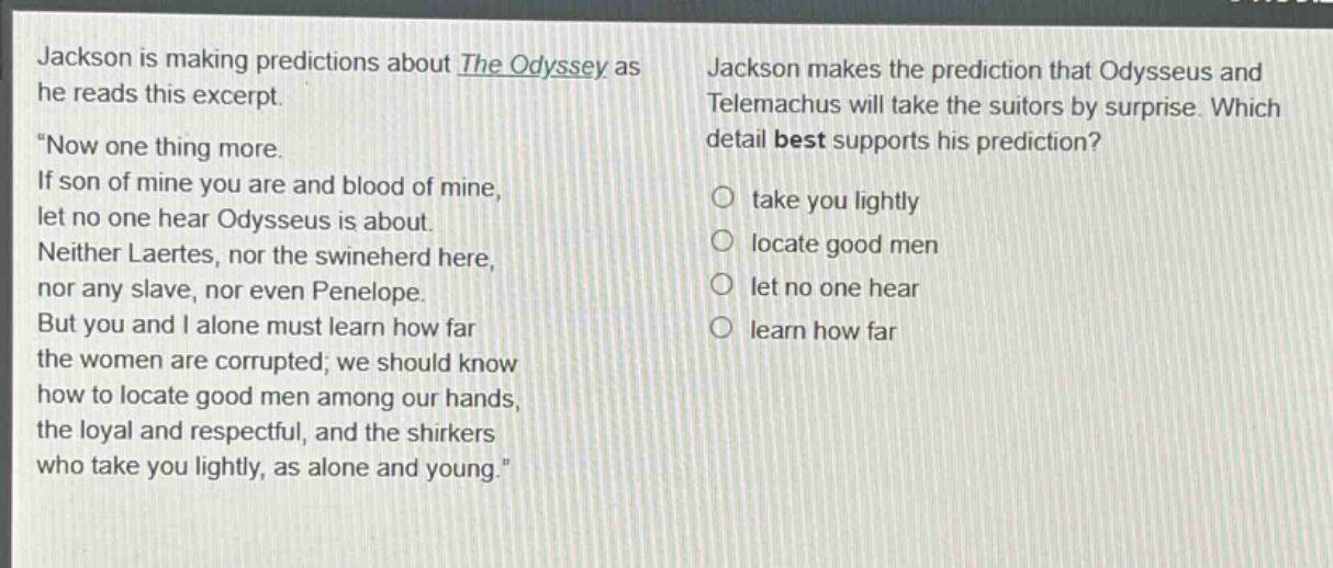 jackson is making predictions about the odyssey as he reads this excerpt. \now one thing more. if son of mine you are and blood of mine, let no one hear odysseus is about. neither laertes, nor the swineherd here, nor any slave, nor even penelope. but you and i alone must learn how far the women are corrupted; we should know how to locate good men among our hands, the loyal and respectful, and the shirkers who take you lightly, as alone and young.\ jackson makes the prediction that odysseus and telemachus will take the suitors by surprise. which detail best supports his prediction? take you lightly locate good men let no one hear learn how far