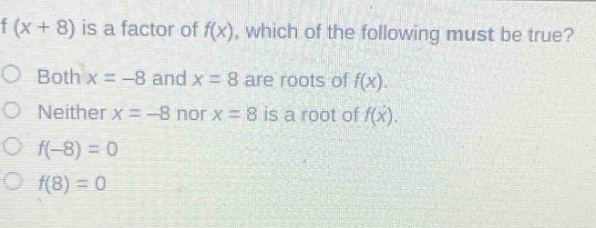 if (x + 8) is a factor of f(x), which of the following must be true?\nboth x = -8 and x = 8 are roots of f(x).\nneither x = -8 nor x = 8 is a root of f(x).\nf(-8) = 0\nf(8) = 0