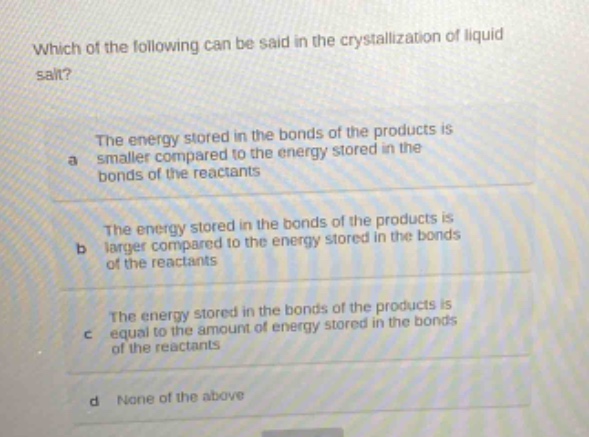 which of the following can be said in the crystallization of liquid salt? the energy stored in the bonds of the products is a smaller compared to the energy stored in the bonds of the reactants the energy stored in the bonds of the products is b larger compared to the energy stored in the bonds of the reactants the energy stored in the bonds of the products is c equal to the amount of energy stored in the bonds of the reactants d none of the above