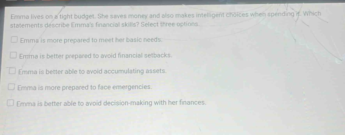 emma lives on a tight budget. she saves money and also makes intelligent choices when spending it. which statements describe emmas financial skills? select three options. emma is more prepared to meet her basic needs. emma is better prepared to avoid financial setbacks. emma is better able to avoid accumulating assets. emma is more prepared to face emergencies. emma is better able to avoid decision - making with her finances.