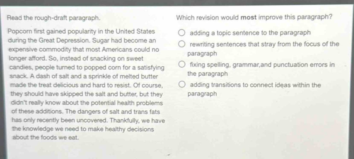 read the rough - draft paragraph. popcorn first gained popularity in the united states during the great depression. sugar had become an expensive commodity that most americans could no longer afford. so, instead of snacking on sweet candies, people turned to popped corn for a satisfying snack. a dash of salt and a sprinkle of melted butter made the treat delicious and hard to resist. of course, they should have skipped the salt and butter, but they didnt really know about the potential health problems of these additions. the dangers of salt and trans fats has only recently been uncovered. thankfully, we have the knowledge we need to make healthy decisions about the foods we eat. which revision would most improve this paragraph? adding a topic sentence to the paragraph rewriting sentences that stray from the focus of the paragraph fixing spelling, grammar, and punctuation errors in the paragraph adding transitions to connect ideas within the paragraph