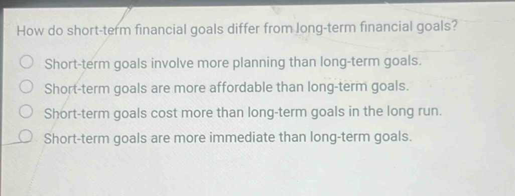 how do short - term financial goals differ from long - term financial goals? short - term goals involve more planning than long - term goals. short - term goals are more affordable than long - term goals. short - term goals cost more than long - term goals in the long run. short - term goals are more immediate than long - term goals.