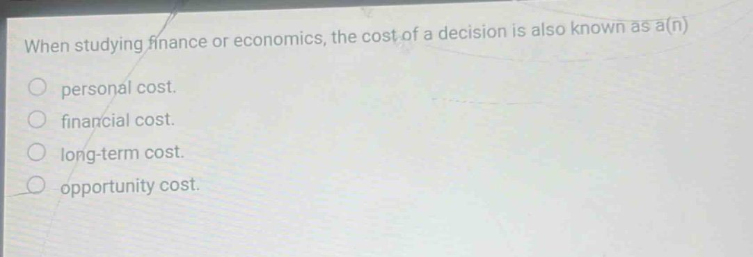 when studying finance or economics, the cost of a decision is also known as a(n) personal cost. financial cost. long - term cost. opportunity cost.