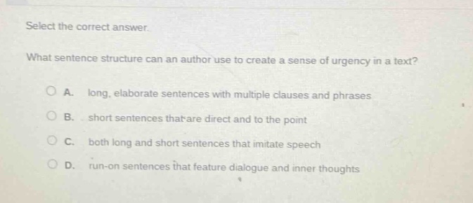select the correct answer. what sentence structure can an author use to create a sense of urgency in a text? a. long, elaborate sentences with multiple clauses and phrases b. short sentences that are direct and to the point c. both long and short sentences that imitate speech d. run - on sentences that feature dialogue and inner thoughts