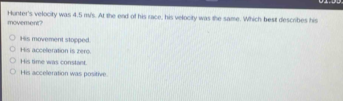 hunters velocity was 4.5 m/s. at the end of his race, his velocity was the same. which best describes his movement? his movement stopped. his acceleration is zero. his time was constant. his acceleration was positive.