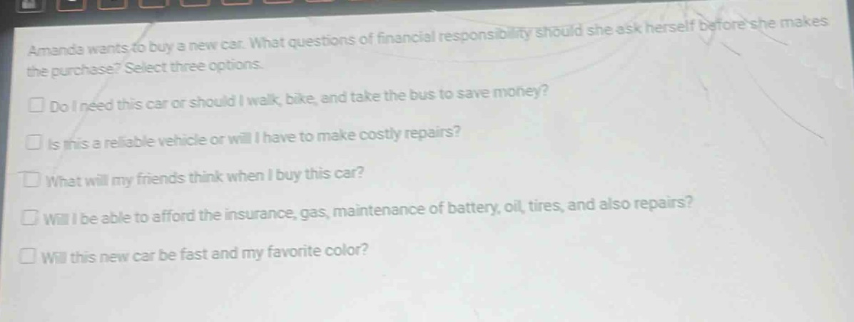 amanda wants to buy a new car. what questions of financial responsibility should she ask herself before she makes the purchase? select three options. do i need this car or should i walk, bike, and take the bus to save money? is this a reliable vehicle or will i have to make costly repairs? what will my friends think when i buy this car? will i be able to afford the insurance, gas, maintenance of battery, oil, tires, and also repairs? will this new car be fast and my favorite color?