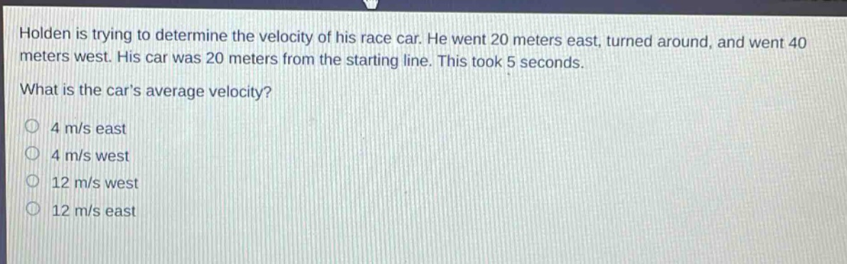 holden is trying to determine the velocity of his race car. he went 20 meters east, turned around, and went 40 meters west. his car was 20 meters from the starting line. this took 5 seconds. what is the cars average velocity? 4 m/s east 4 m/s west 12 m/s west 12 m/s east