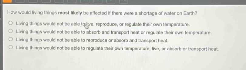 how would living things most likely be affected if there were a shortage of water on earth? living things would not be able to live, reproduce, or regulate their own temperature. living things would not be able to absorb and transport heat or regulate their own temperature. living things would not be able to reproduce or absorb and transport heat. living things would not be able to regulate their own temperature, live, or absorb or transport heat.