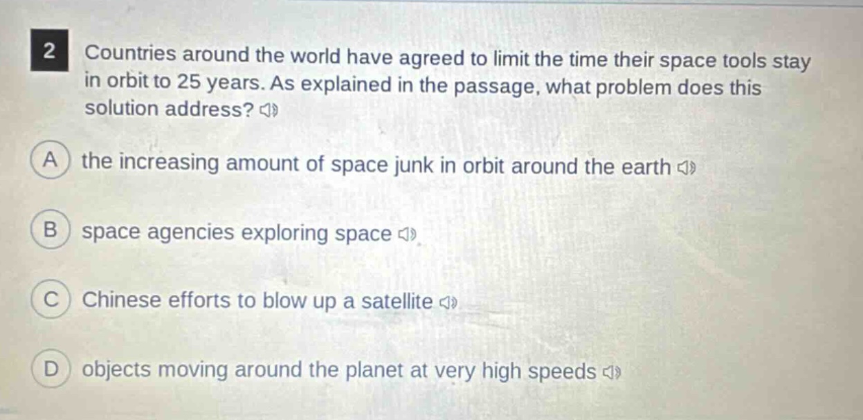 2 countries around the world have agreed to limit the time their space tools stay in orbit to 25 years. as explained in the passage, what problem does this solution address? a the increasing amount of space junk in orbit around the earth b space agencies exploring space c chinese efforts to blow up a satellite d objects moving around the planet at very high speeds