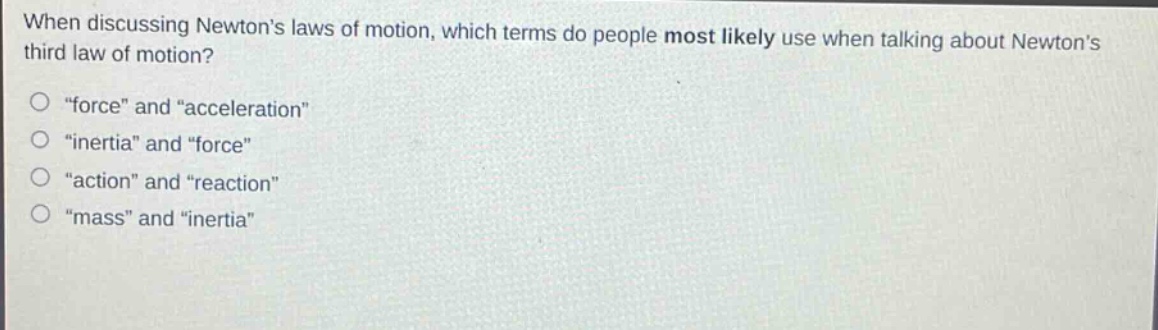 when discussing newtons laws of motion, which terms do people most likely use when talking about newtons third law of motion?\no \force\ and \acceleration\\no \inertia\ and \force\\no \action\ and \reaction\\no \mass\ and \inertia\