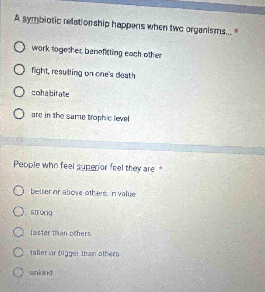 a symbiotic relationship happens when two organisms... * work together, benefitting each other fight, resulting on ones death cohabitate are in the same trophic level people who feel superior feel they are * better or above others, in value strong faster than others taller or bigger than others unkind