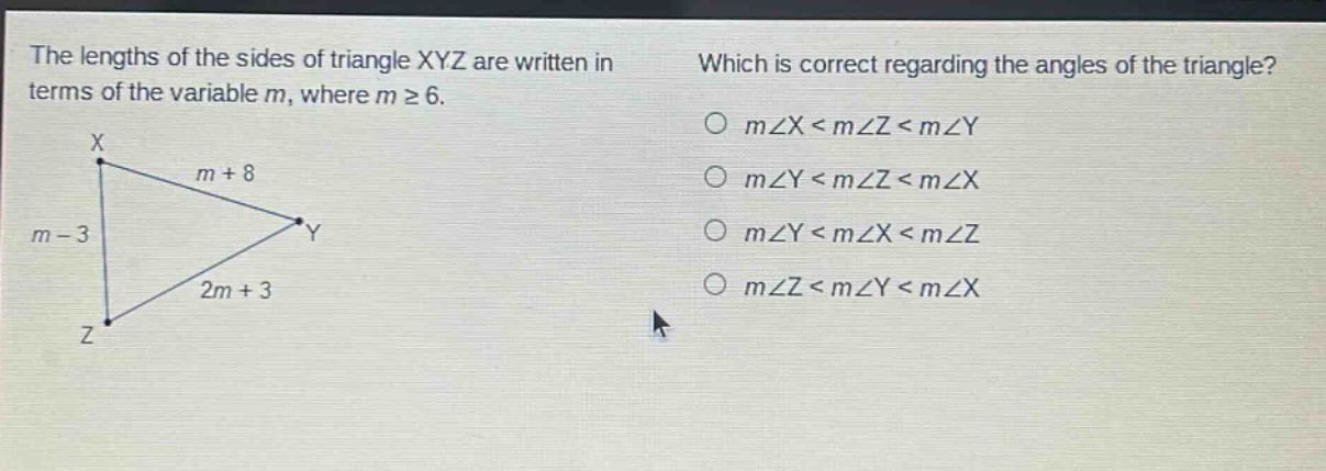the lengths of the sides of triangle xyz are written in terms of the variable m, where m ≥ 6. which is correct regarding the angles of the triangle? m∠x < m∠z < m∠y m∠y < m∠z < m∠x m∠y < m∠x < m∠z m∠z < m∠y < m∠x