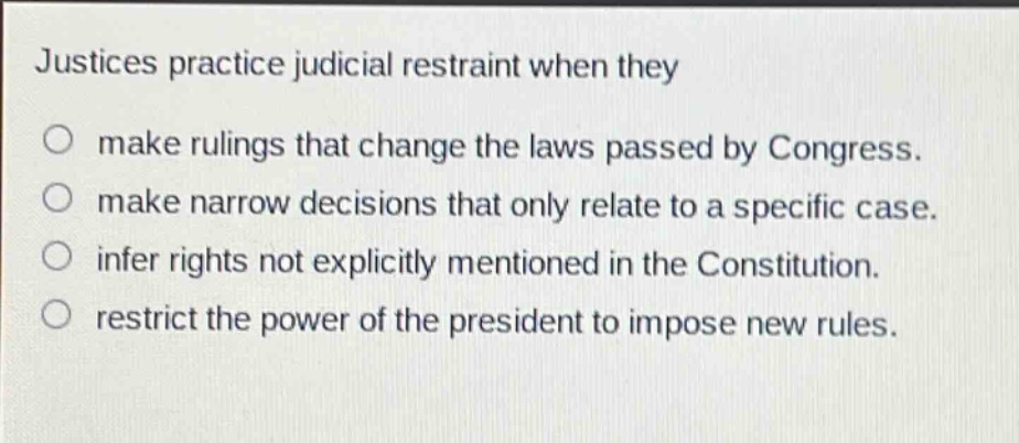 justices practice judicial restraint when they\nmake rulings that change the laws passed by congress.\nmake narrow decisions that only relate to a specific case.\ninfer rights not explicitly mentioned in the constitution.\nrestrict the power of the president to impose new rules.