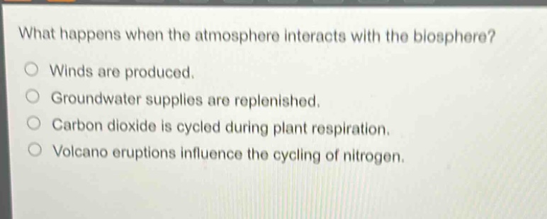 what happens when the atmosphere interacts with the biosphere?\nwinds are produced.\ngroundwater supplies are replenished.\ncarbon dioxide is cycled during plant respiration.\nvolcano eruptions influence the cycling of nitrogen.