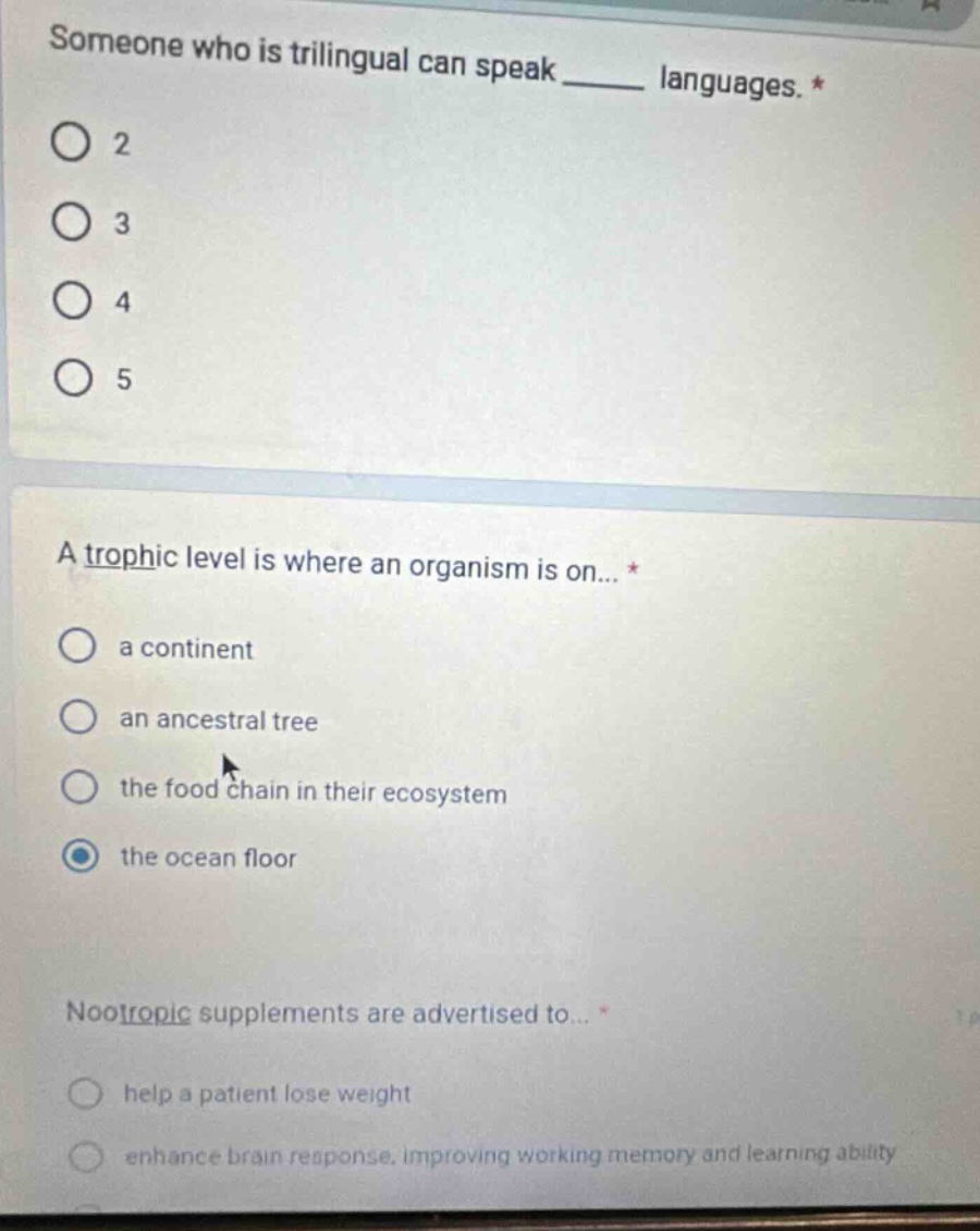 someone who is trilingual can speak ____ languages. *\no 2\no 3\no 4\no 5\n\na trophic level is where an organism is on... *\no a continent\no an ancestral tree\no the food chain in their ecosystem\no the ocean floor\n\nnootropic supplements are advertised to... *\no help a patient lose weight\no enhance brain response, improving working memory and learning ability