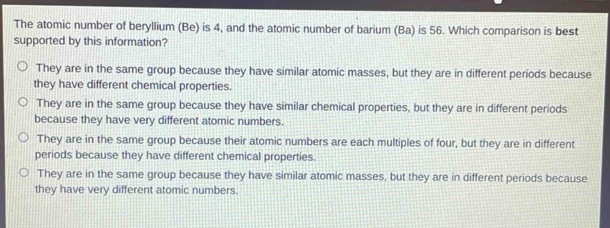 the atomic number of beryllium (be) is 4, and the atomic number of barium (ba) is 56. which comparison is best supported by this information? they are in the same group because they have similar atomic masses, but they are in different periods because they have different chemical properties. they are in the same group because they have similar chemical properties, but they are in different periods because they have very different atomic numbers. they are in the same group because their atomic numbers are each multiples of four, but they are in different periods because they have different chemical properties. they are in the same group because they have similar atomic masses, but they are in different periods because they have very different atomic numbers.