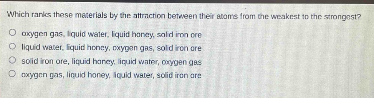 which ranks these materials by the attraction between their atoms from the weakest to the strongest? oxygen gas, liquid water, liquid honey, solid iron ore liquid water, liquid honey, oxygen gas, solid iron ore solid iron ore, liquid honey, liquid water, oxygen gas oxygen gas, liquid honey, liquid water, solid iron ore
