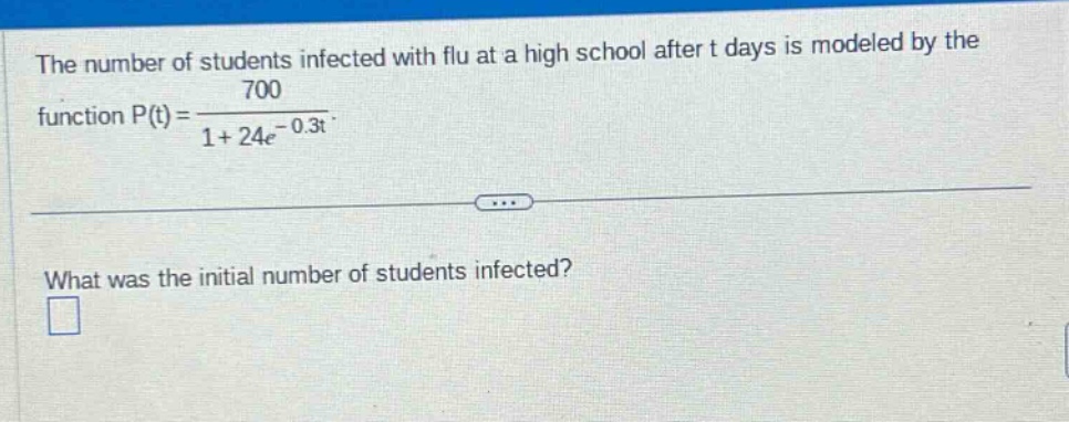 the number of students infected with flu at a high school after t days is modeled by the function p(t)=700/(1 + 24e^(-0.3t)). what was the initial number of students infected?