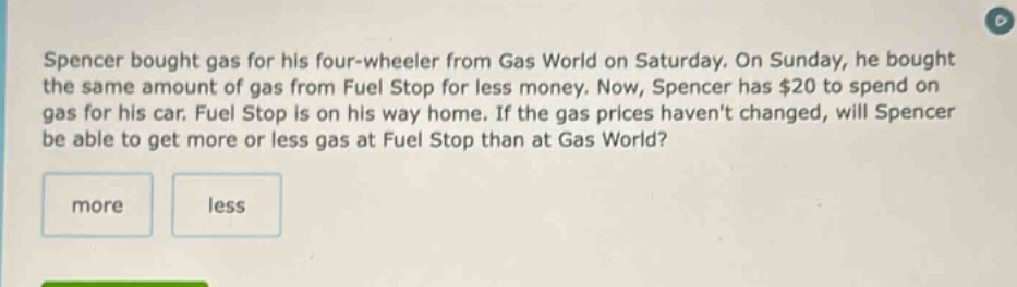 spencer bought gas for his four - wheeler from gas world on saturday. on sunday, he bought the same amount of gas from fuel stop for less money. now, spencer has $20 to spend on gas for his car. fuel stop is on his way home. if the gas prices havent changed, will spencer be able to get more or less gas at fuel stop than at gas world? more less