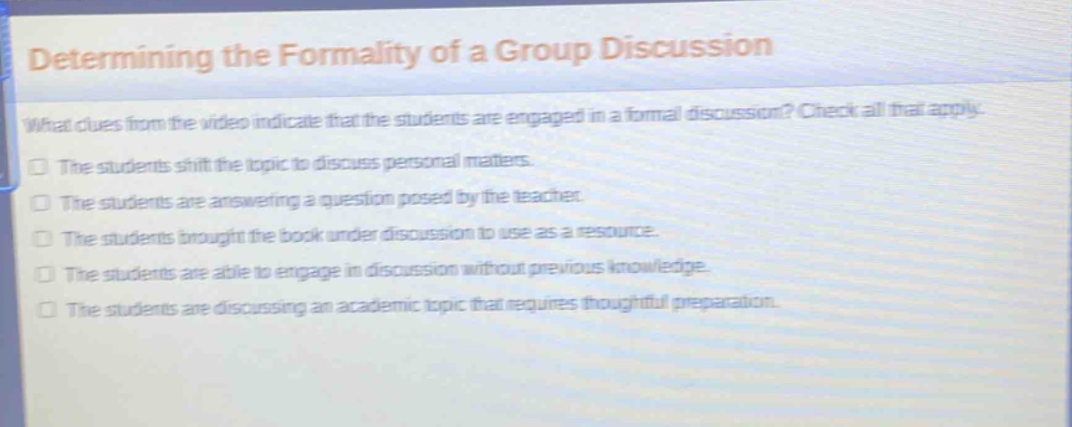 determining the formality of a group discussion\nwhat clues from the video indicate that the students are engaged in a formal discussion? check all that apply.\nthe students shift the topic to discuss personal matters.\nthe students are answering a question posed by the teacher.\nthe students brought the book under discussion to use as a resource.\nthe students are able to engage in discussion without previous knowledge.\nthe students are discussing an academic topic that requires thoughtful preparation.