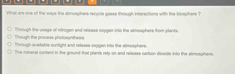 what are one of the ways the atmosphere recycle gases through interactions with the biosphere?\no through the usage of nitrogen and release oxygen into the atmosphere from plants.\no though the process photosynthesis\no through available sunlight and release oxygen into the atmosphere.\no the mineral content in the ground that plants rely on and release carbon dioxide into the atmosphere.