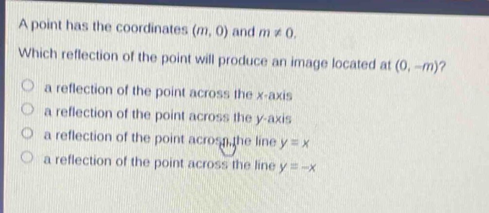 a point has the coordinates (m, 0) and m ≠ 0. which reflection of the point will produce an image located at (0, -m)? a reflection of the point across the x - axis a reflection of the point across the y - axis a reflection of the point across the line y = x a reflection of the point across the line y = -x