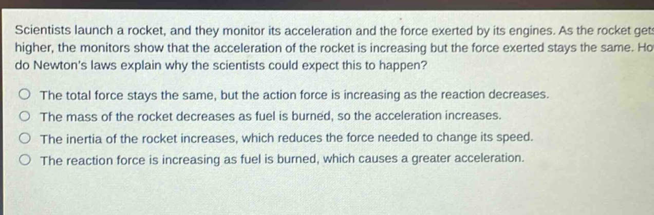 scientists launch a rocket, and they monitor its acceleration and the force exerted by its engines. as the rocket gets higher, the monitors show that the acceleration of the rocket is increasing but the force exerted stays the same. how do newtons laws explain why the scientists could expect this to happen?\no the total force stays the same, but the action force is increasing as the reaction decreases.\no the mass of the rocket decreases as fuel is burned, so the acceleration increases.\no the inertia of the rocket increases, which reduces the force needed to change its speed.\no the reaction force is increasing as fuel is burned, which causes a greater acceleration.