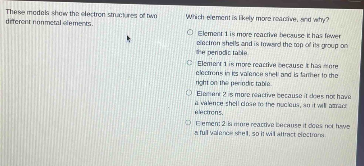 these models show the electron structures of two different nonmetal elements. which element is likely more reactive, and why? element 1 is more reactive because it has fewer electron shells and is toward the top of its group on the periodic table. element 1 is more reactive because it has more electrons in its valence shell and is farther to the right on the periodic table. element 2 is more reactive because it does not have a valence shell close to the nucleus, so it will attract electrons. element 2 is more reactive because it does not have a full valence shell, so it will attract electrons.
