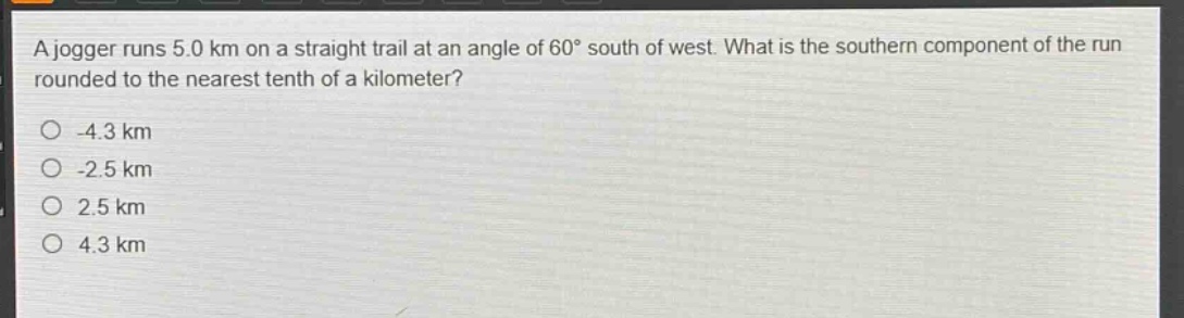 a jogger runs 5.0 km on a straight trail at an angle of 60° south of west. what is the southern component of the run rounded to the nearest tenth of a kilometer?\n-4.3 km\n-2.5 km\n2.5 km\n4.3 km