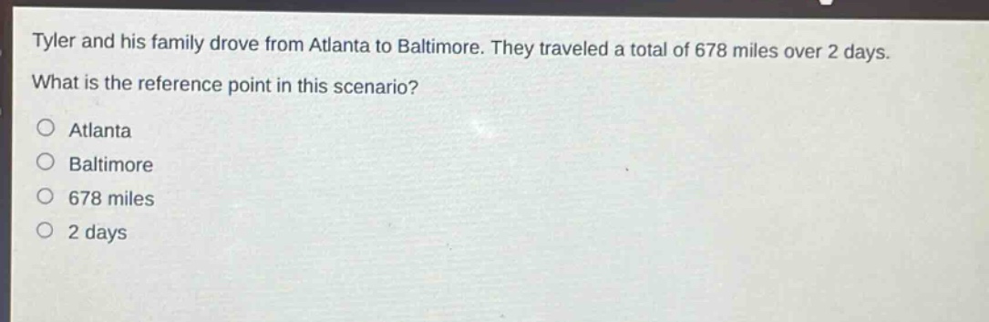tyler and his family drove from atlanta to baltimore. they traveled a total of 678 miles over 2 days. what is the reference point in this scenario? atlanta baltimore 678 miles 2 days