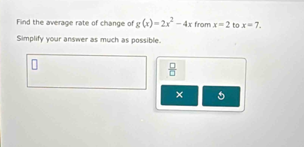 find the average rate of change of g(x)=2x^2 - 4x from x = 2 to x = 7. simplify your answer as much as possible.