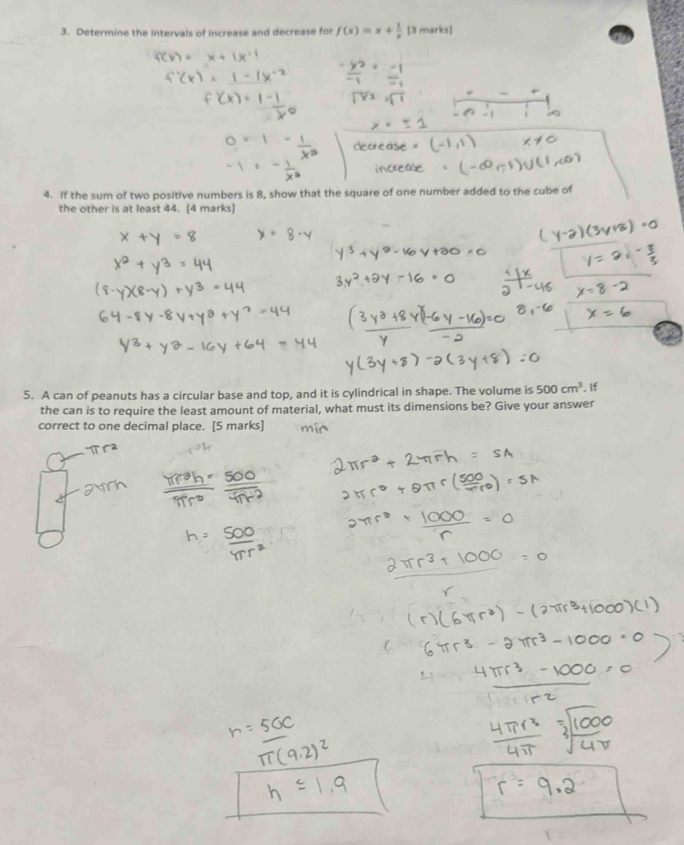 3. determine the intervals of increase and decrease for f(x)=x + 1/x 3 marks 4. if the sum of two positive numbers is 8, show that the square of one number added to the cube of the other is at least 44. 4 marks 5. a can of peanuts has a circular base and top, and it is cylindrical in shape. the volume is 500 cm³. if the can is to require the least amount of material, what must its dimensions be? give your answer correct to one decimal place. 5 marks