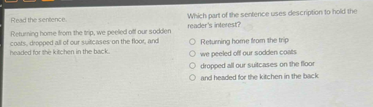 read the sentence. returning home from the trip, we peeled off our sodden coats, dropped all of our suitcases on the floor, and headed for the kitchen in the back. which part of the sentence uses description to hold the readers interest? returning home from the trip we peeled off our sodden coats dropped all our suitcases on the floor and headed for the kitchen in the back