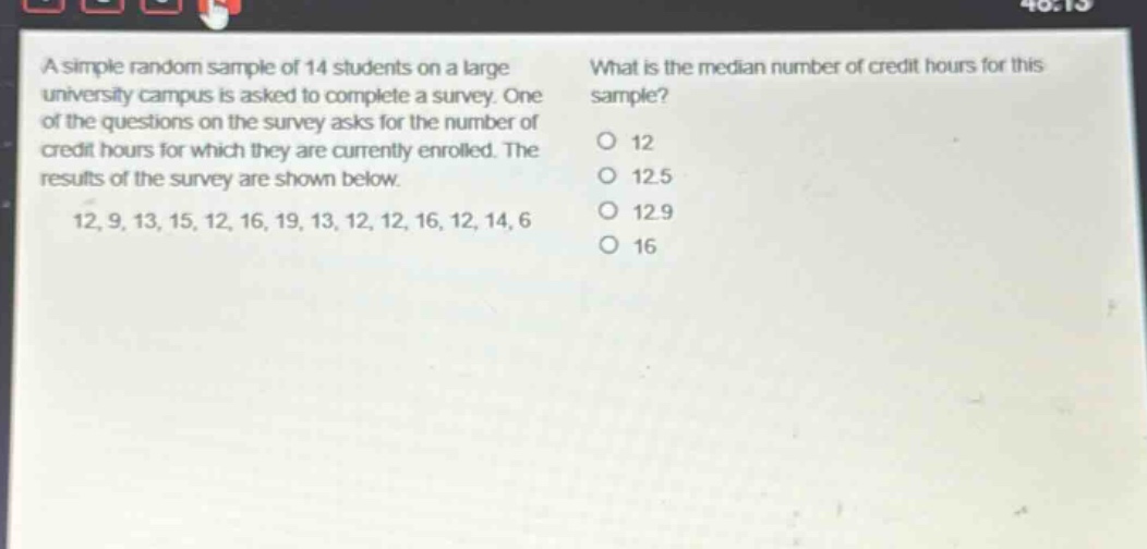 a simple random sample of 14 students on a large university campus is asked to complete a survey. one of the questions on the survey asks for the number of credit hours for which they are currently enrolled. the results of the survey are shown below. 12, 9, 13, 15, 12, 16, 19, 13, 12, 12, 16, 12, 14, 6 what is the median number of credit hours for this sample? 12 12.5 12.9 16
