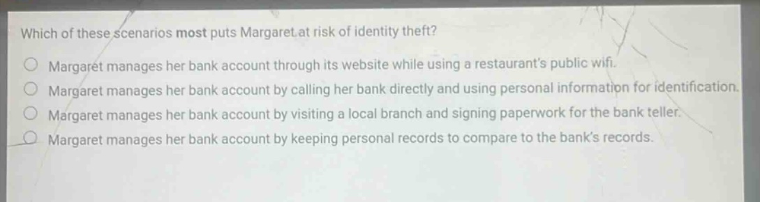 which of these scenarios most puts margaret at risk of identity theft? margaret manages her bank account through its website while using a restaurants public wifi. margaret manages her bank account by calling her bank directly and using personal information for identification. margaret manages her bank account by visiting a local branch and signing paperwork for the bank teller. margaret manages her bank account by keeping personal records to compare to the banks records.