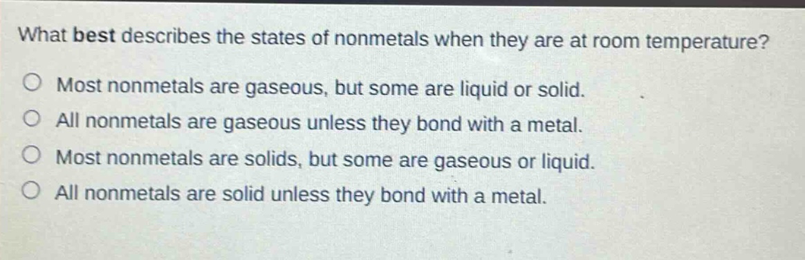 what best describes the states of nonmetals when they are at room temperature? most nonmetals are gaseous, but some are liquid or solid. all nonmetals are gaseous unless they bond with a metal. most nonmetals are solids, but some are gaseous or liquid. all nonmetals are solid unless they bond with a metal.