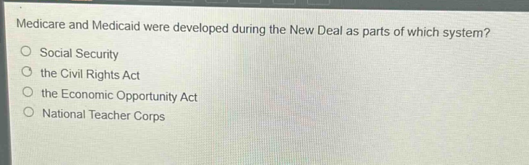medicare and medicaid were developed during the new deal as parts of which system?\nsocial security\nthe civil rights act\nthe economic opportunity act\nnational teacher corps