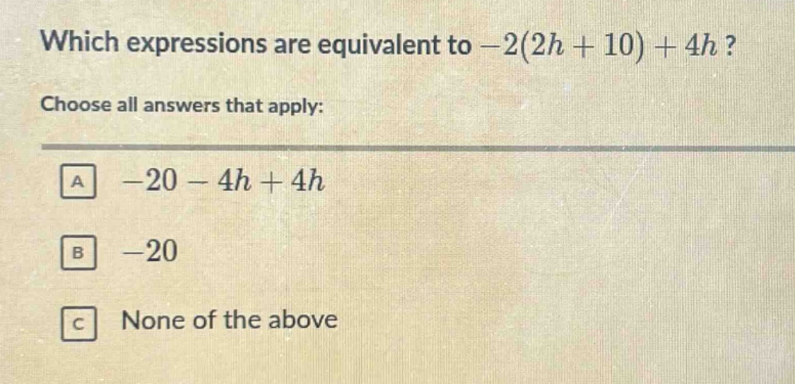 which expressions are equivalent to -2(2h + 10) + 4h? choose all answers that apply: a -20 - 4h + 4h b -20 c none of the above