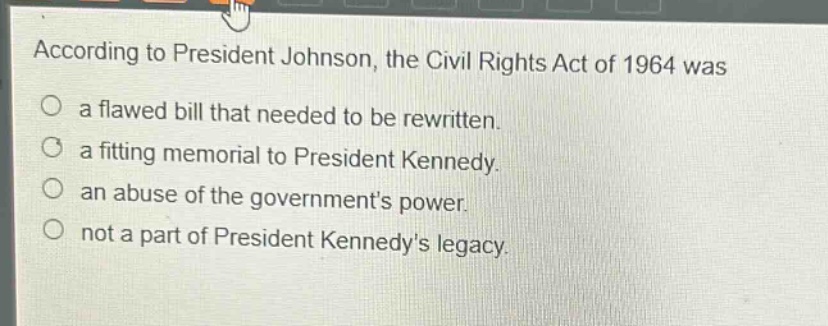 according to president johnson, the civil rights act of 1964 was\na flawed bill that needed to be rewritten.\na fitting memorial to president kennedy.\nan abuse of the governments power.\nnot a part of president kennedys legacy.