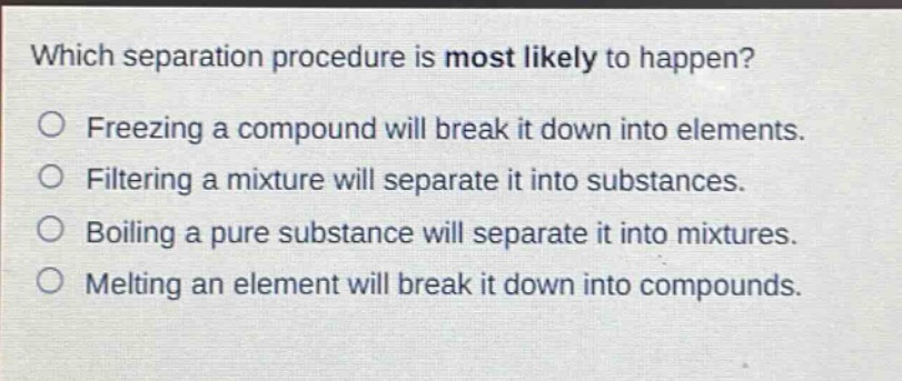 which separation procedure is most likely to happen? freezing a compound will break it down into elements. filtering a mixture will separate it into substances. boiling a pure substance will separate it into mixtures. melting an element will break it down into compounds.