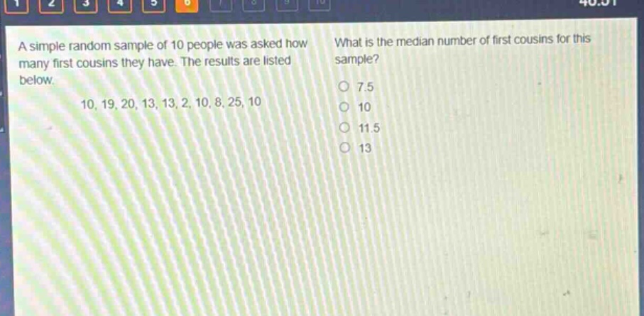 a simple random sample of 10 people was asked how many first cousins they have. the results are listed below. 10, 19, 20, 13, 13, 2, 10, 8, 25, 10 what is the median number of first cousins for this sample? 7.5 10 11.5 13