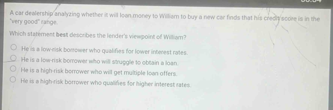 a car dealership analyzing whether it will loan money to william to buy a new car finds that his credit score is in the \very good\ range. which statement best describes the lenders viewpoint of william? he is a low - risk borrower who qualifies for lower interest rates. he is a low - risk borrower who will struggle to obtain a loan. he is a high - risk borrower who will get multiple loan offers. he is a high - risk borrower who qualifies for higher interest rates.