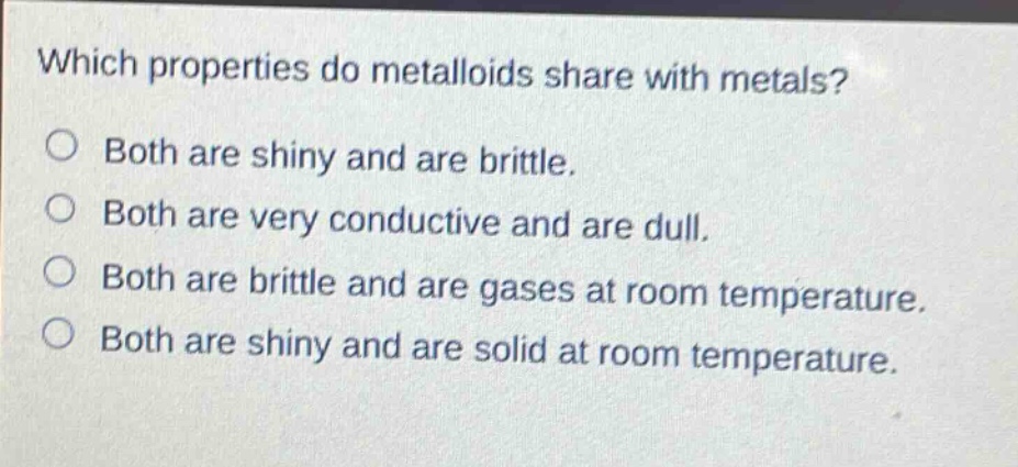 which properties do metalloids share with metals? both are shiny and are brittle. both are very conductive and are dull. both are brittle and are gases at room temperature. both are shiny and are solid at room temperature.