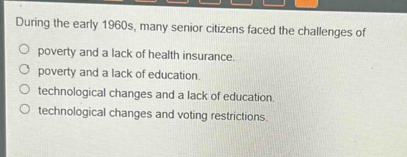 during the early 1960s, many senior citizens faced the challenges of\npoverty and a lack of health insurance.\npoverty and a lack of education.\ntechnological changes and a lack of education.\ntechnological changes and voting restrictions.